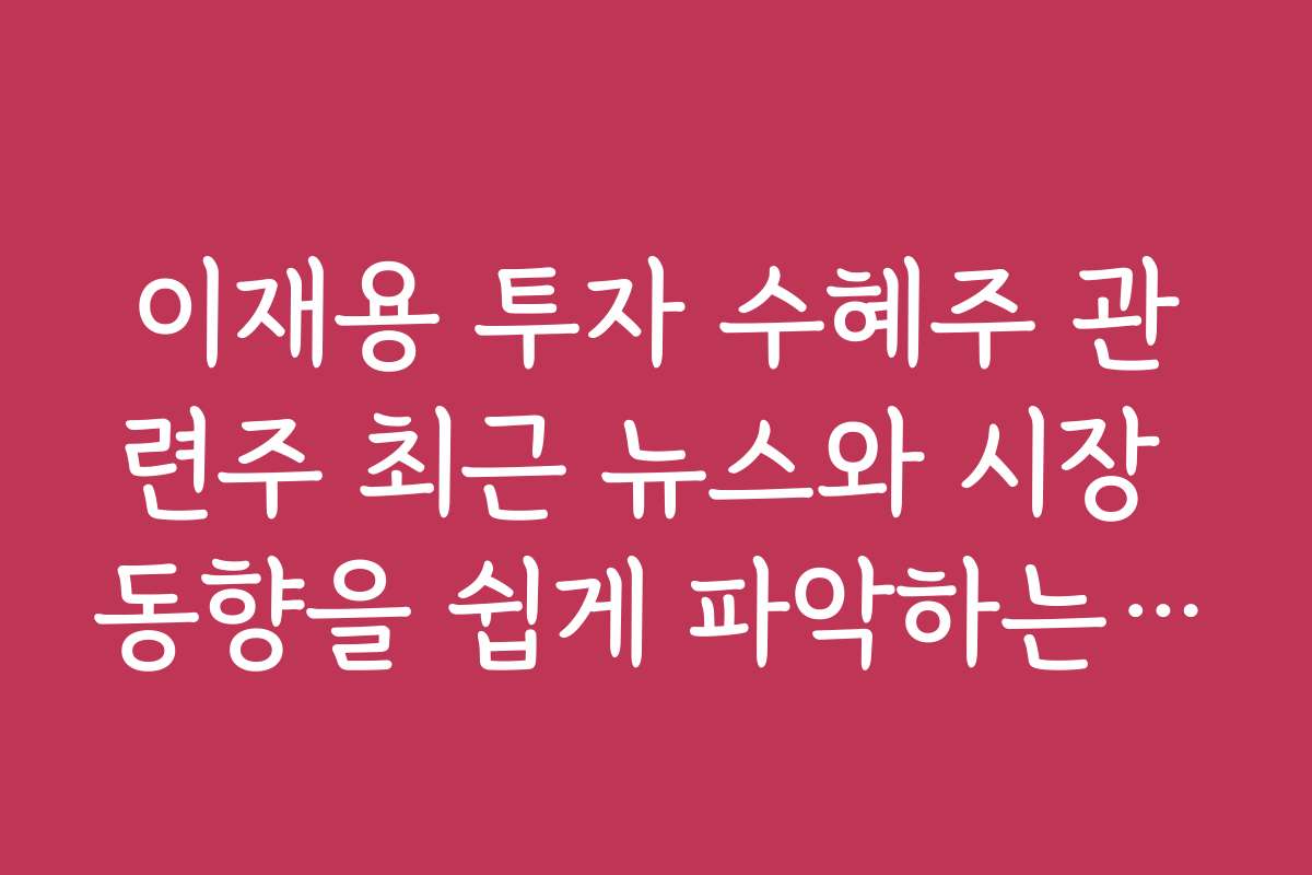 이재용 투자 수혜주 관련주 최근 뉴스와 시장 동향을 쉽게 파악하는 방법
