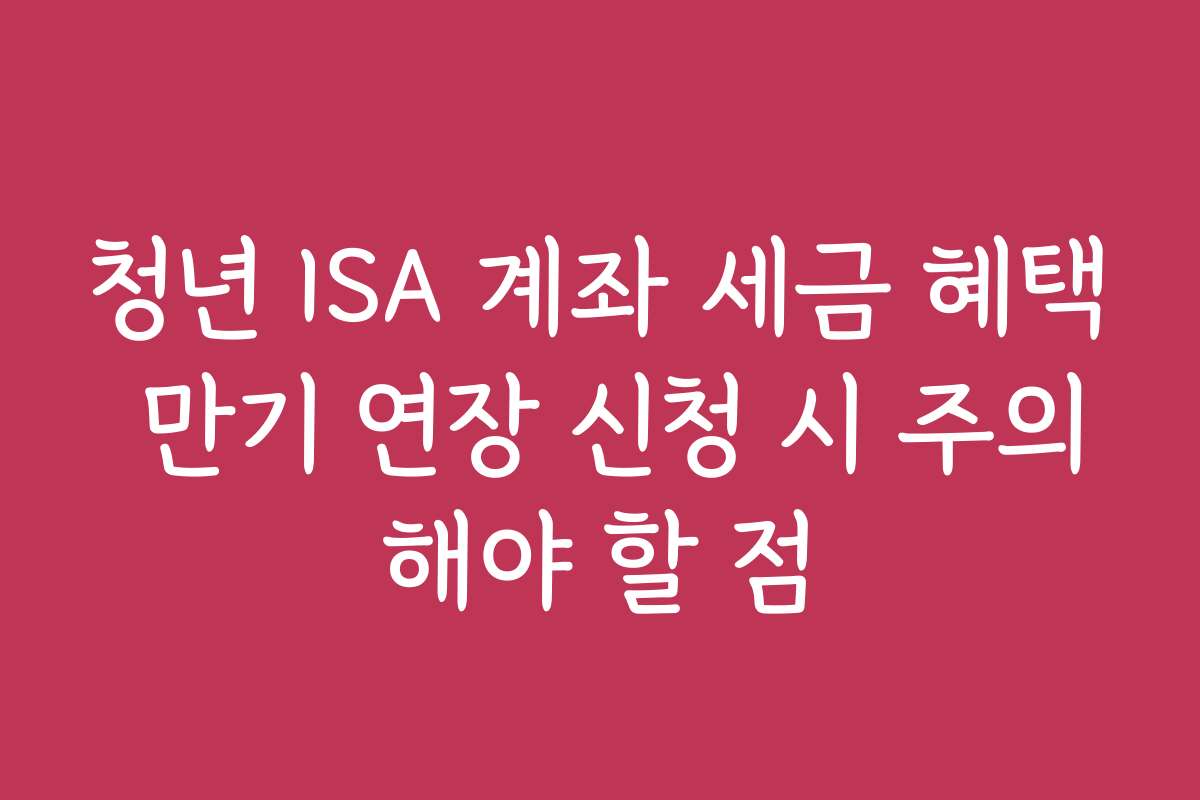 청년 ISA 계좌 세금 혜택 만기 연장 신청 시 주의해야 할 점