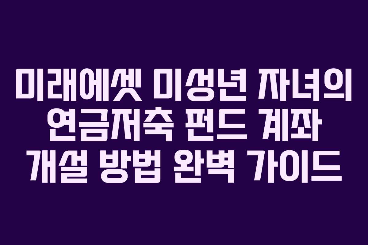 미래에셋 미성년 자녀의 연금저축 펀드 계좌 개설 방법 완벽 가이드