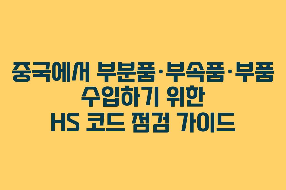 중국에서 부분품·부속품·부품 수입하기 위한 HS 코드 점검 가이드