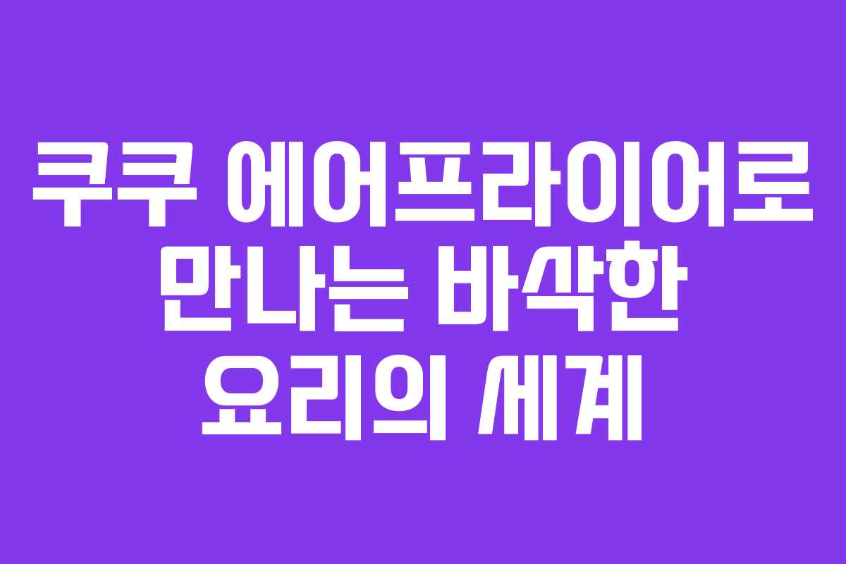 쿠쿠 에어프라이어로 만나는 바삭한 요리의 세계 쿠쿠 에어프라이어로 만나는 바삭한 요리의 세계