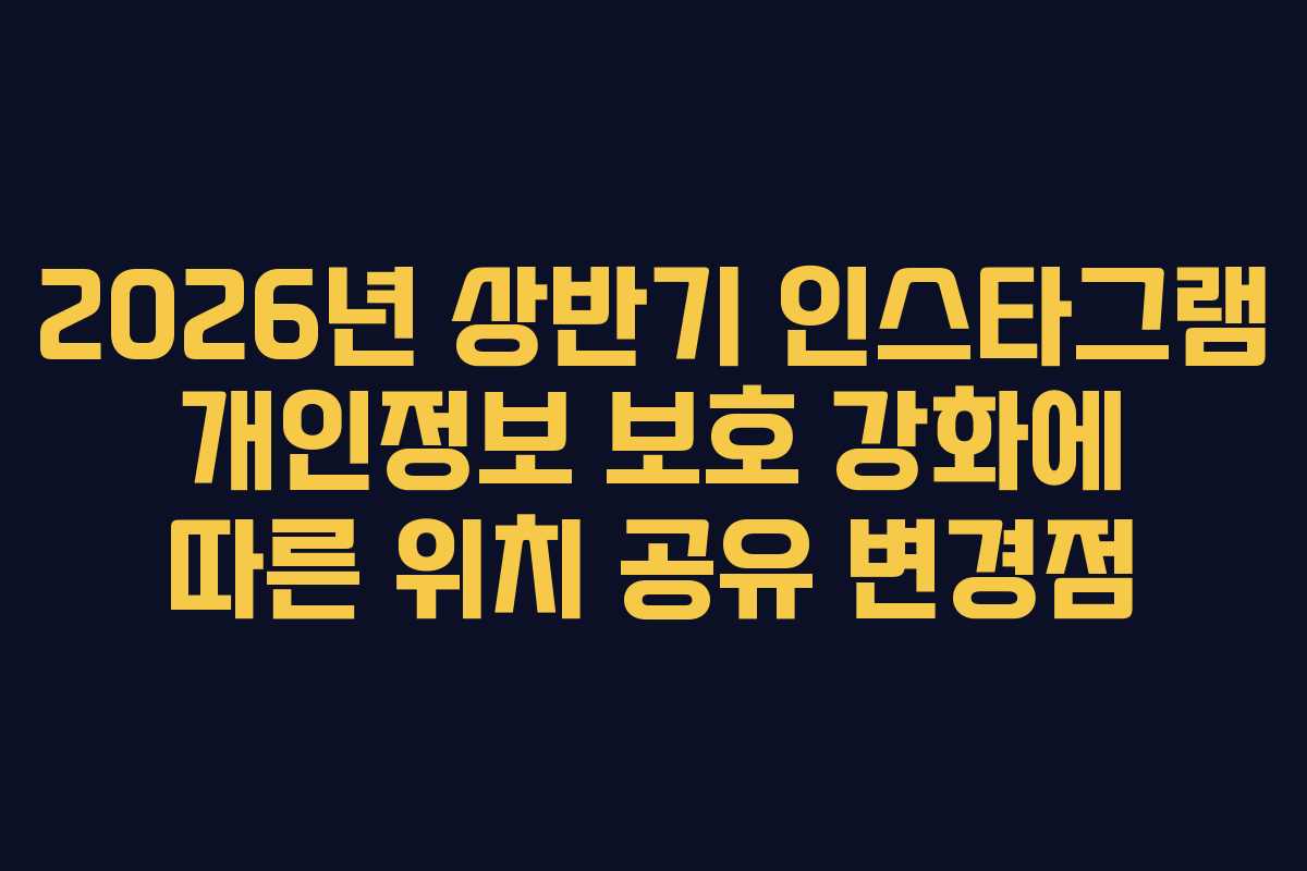 2026년 상반기 인스타그램 개인정보 보호 강화에 따른 위치 공유 변경점