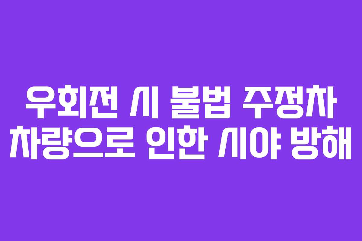 우회전 시 불법 주정차 차량으로 인한 시야 방해