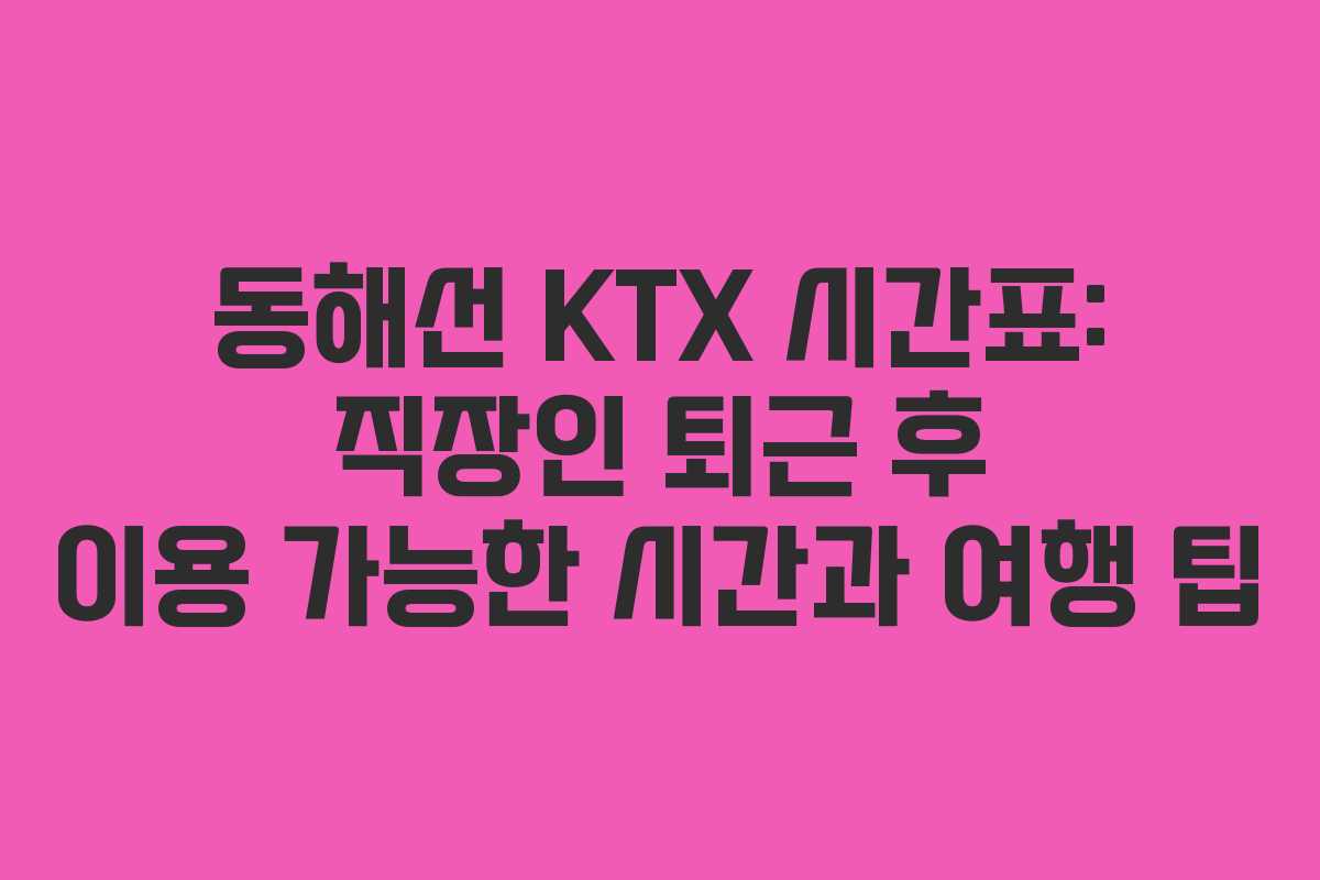동해선 KTX 시간표: 직장인 퇴근 후 이용 가능한 시간과 여행 팁